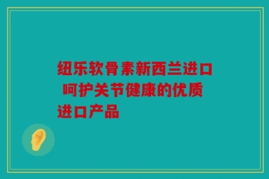 纽乐软骨素新西兰进口 呵护关节健康的优质进口产品