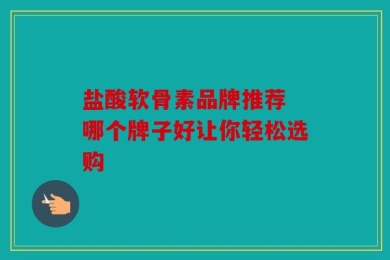 盐酸软骨素品牌推荐 哪个牌子好让你轻松选购