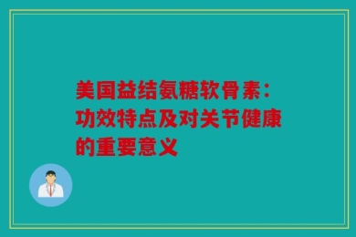 美国益结氨糖软骨素：功效特点及对关节健康的重要意义