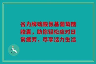 谷力牌硫酸氨基葡萄糖胶囊，助你轻松应对日常疲劳，尽享活力生活