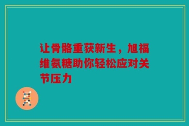 让骨骼重获新生，旭福维氨糖助你轻松应对关节压力