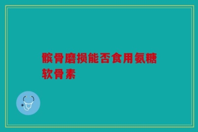 髌骨磨损能否食用氨糖软骨素