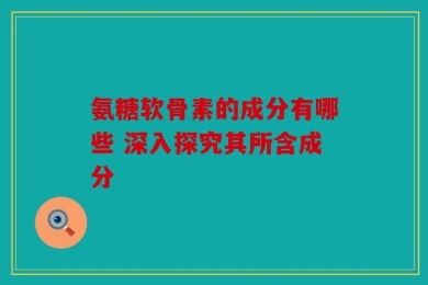 氨糖软骨素的成分有哪些 深入探究其所含成分