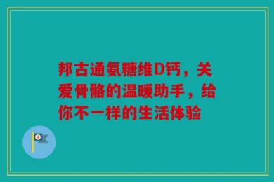 邦古通氨糖维D钙，关爱骨骼的温暖助手，给你不一样的生活体验