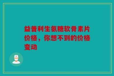 益普利生氨糖软骨素片价格，你想不到的价格变动