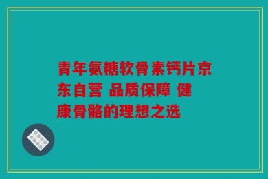 青年氨糖软骨素钙片京东自营 品质保障 健康骨骼的理想之选
