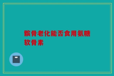 髌骨老化能否食用氨糖软骨素