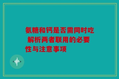 氨糖和钙是否需同时吃 解析两者联用的必要性与注意事项