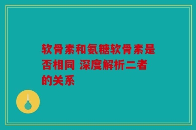 软骨素和氨糖软骨素是否相同 深度解析二者的关系