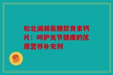 松北澜瀚氨糖软骨素钙片：呵护关节健康的优质营养补充剂