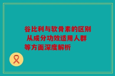 谷比利与软骨素的区别 从成分功效适用人群等方面深度解析