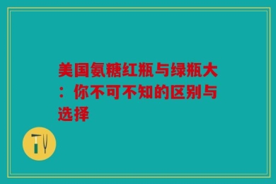 美国氨糖红瓶与绿瓶大：你不可不知的区别与选择