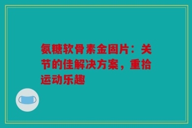 氨糖软骨素金固片：关节的佳解决方案，重拾运动乐趣
