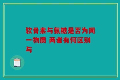 软骨素与氨糖是否为同一物质 两者有何区别与