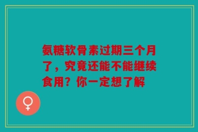 氨糖软骨素过期三个月了，究竟还能不能继续食用？你一定想了解