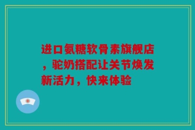 进口氨糖软骨素旗舰店，驼奶搭配让关节焕发新活力，快来体验