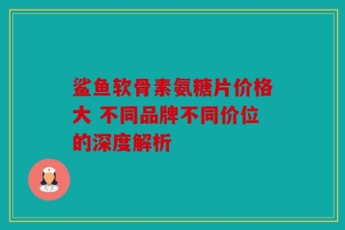 鲨鱼软骨素氨糖片价格大 不同品牌不同价位的深度解析