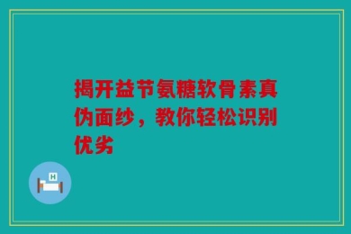 揭开益节氨糖软骨素真伪面纱，教你轻松识别优劣