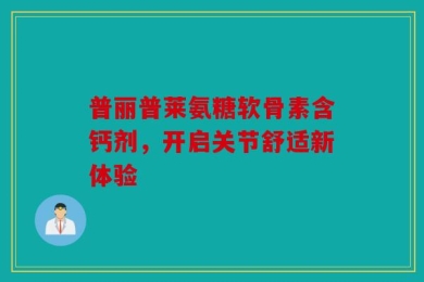 普丽普莱氨糖软骨素含钙剂，开启关节舒适新体验