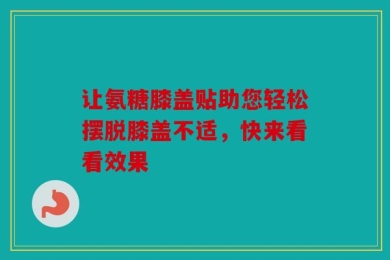让氨糖膝盖贴助您轻松摆脱膝盖不适，快来看看效果