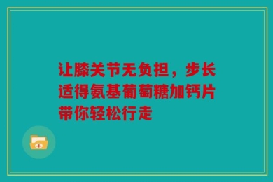让膝关节无负担，步长适得氨基葡萄糖加钙片带你轻松行走