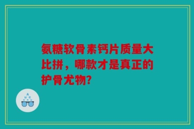 氨糖软骨素钙片质量大比拼，哪款才是真正的护骨尤物？