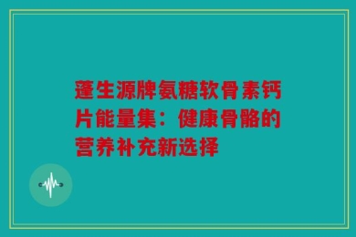 蓬生源牌氨糖软骨素钙片能量集：健康骨骼的营养补充新选择