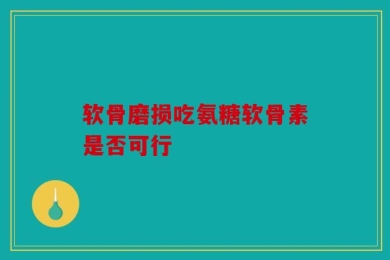 软骨磨损吃氨糖软骨素是否可行