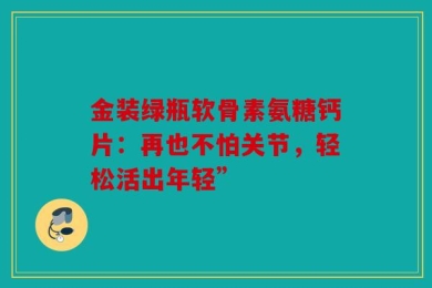 金装绿瓶软骨素氨糖钙片：再也不怕关节，轻松活出年轻”