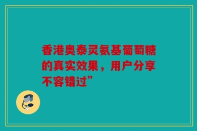 香港奥泰灵氨基葡萄糖的真实效果，用户分享不容错过”