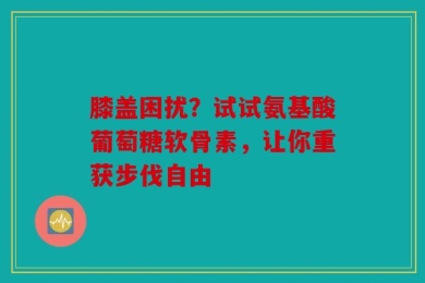 膝盖困扰？试试氨基酸葡萄糖软骨素，让你重获步伐自由
