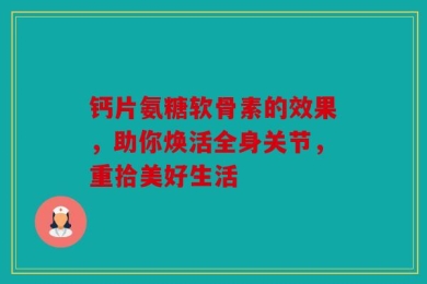 钙片氨糖软骨素的效果，助你焕活全身关节，重拾美好生活