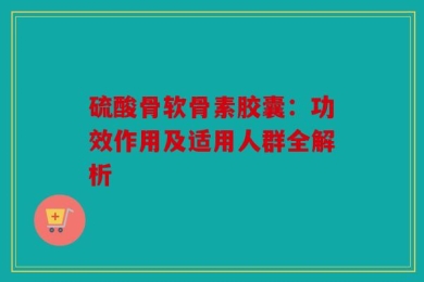 硫酸骨软骨素胶囊：功效作用及适用人群全解析