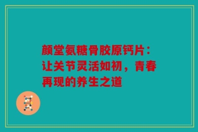 颜堂氨糖骨胶原钙片：让关节灵活如初，青春再现的养生之道