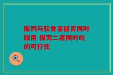 酸钙与软骨素能否同时服用 探究二者同时吃的可行性