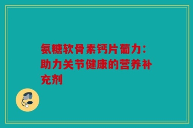氨糖软骨素钙片葡力：助力关节健康的营养补充剂