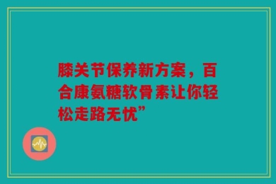 膝关节保养新方案，百合康氨糖软骨素让你轻松走路无忧”