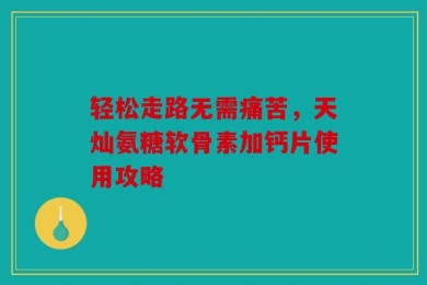 轻松走路无需痛苦，天灿氨糖软骨素加钙片使用攻略