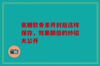 氨糖软骨素开封后这样保存，效果翻倍的妙招大公开