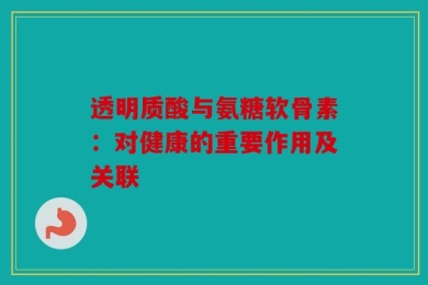 透明质酸与氨糖软骨素：对健康的重要作用及关联