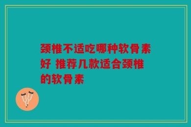 颈椎不适吃哪种软骨素好 推荐几款适合颈椎的软骨素