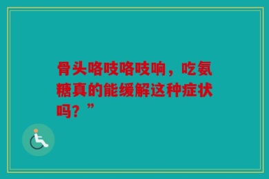 骨头咯吱咯吱响，吃氨糖真的能缓解这种症状吗？”