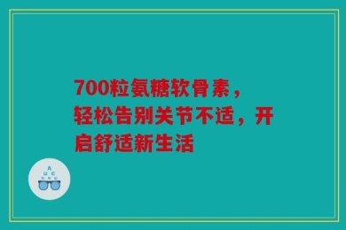 700粒氨糖软骨素，轻松告别关节不适，开启舒适新生活