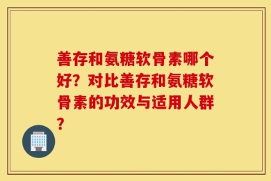 善存和氨糖软骨素哪个好？对比善存和氨糖软骨素的功效与适用人群？
