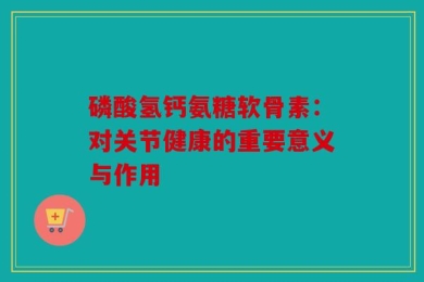 磷酸氢钙氨糖软骨素：对关节健康的重要意义与作用