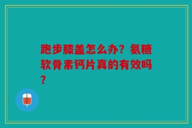 跑步膝盖怎么办？氨糖软骨素钙片真的有效吗？