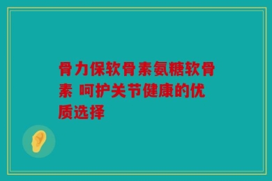 骨力保软骨素氨糖软骨素 呵护关节健康的优质选择