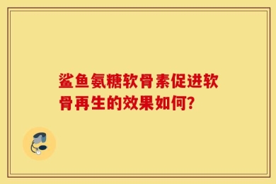 鲨鱼氨糖软骨素促进软骨再生的效果如何？