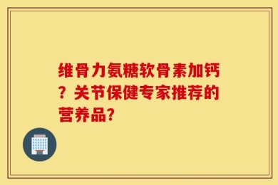 维骨力氨糖软骨素加钙？关节保健专家推荐的营养品？