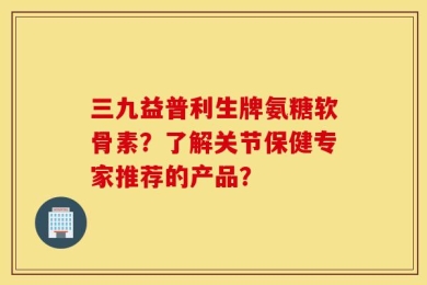 三九益普利生牌氨糖软骨素？了解关节保健专家推荐的产品？
